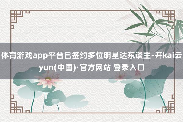 体育游戏app平台已签约多位明星达东谈主-开kai云yun(中国)·官方网站 登录入口