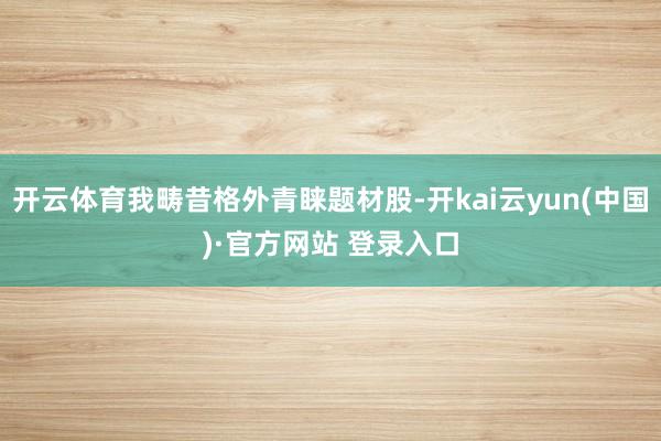 开云体育我畴昔格外青睐题材股-开kai云yun(中国)·官方网站 登录入口