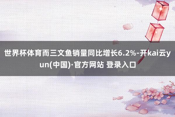 世界杯体育而三文鱼销量同比增长6.2%-开kai云yun(中国)·官方网站 登录入口