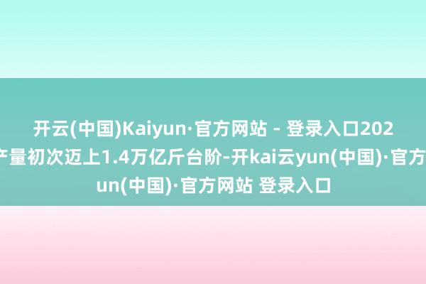 开云(中国)Kaiyun·官方网站 - 登录入口2024年中国食粮产量初次迈上1.4万亿斤台阶-开kai云yun(中国)·官方网站 登录入口