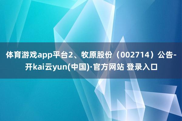 体育游戏app平台 2、牧原股份(002714)公告-开kai云yun(中国)·官方网站 登录入口