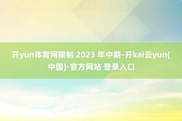 开yun体育网限制 2023 年中期-开kai云yun(中国)·官方网站 登录入口