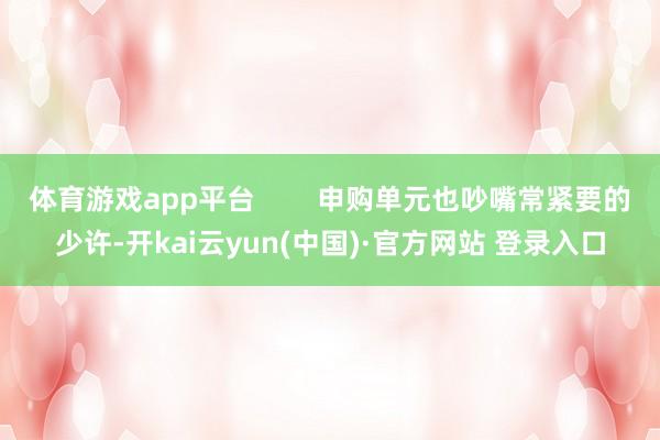 体育游戏app平台 申购单元也吵嘴常紧要的少许-开kai云yun(中国)·官方网站 登录入口
