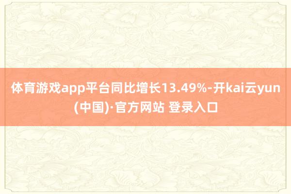 体育游戏app平台同比增长13.49%-开kai云yun(中国)·官方网站 登录入口