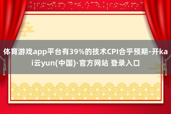 体育游戏app平台有39%的技术CPI合乎预期-开kai云yun(中国)·官方网站 登录入口
