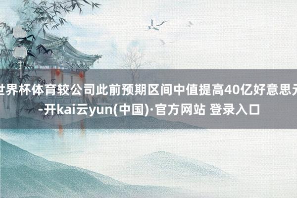 世界杯体育较公司此前预期区间中值提高40亿好意思元-开kai云yun(中国)·官方网站 登录入口