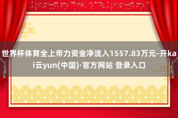 世界杯体育全上帝力资金净流入1557.83万元-开kai云yun(中国)·官方网站 登录入口