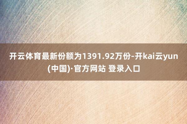 开云体育最新份额为1391.92万份-开kai云yun(中国)·官方网站 登录入口