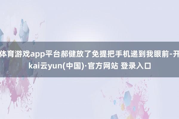 体育游戏app平台郝健放了免提把手机递到我眼前-开kai云yun(中国)·官方网站 登录入口