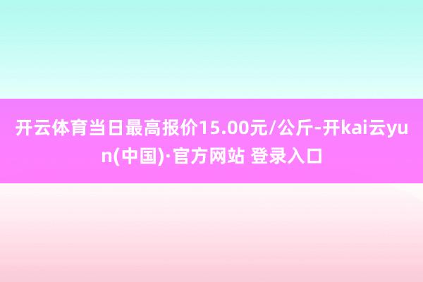开云体育当日最高报价15.00元/公斤-开kai云yun(中国)·官方网站 登录入口