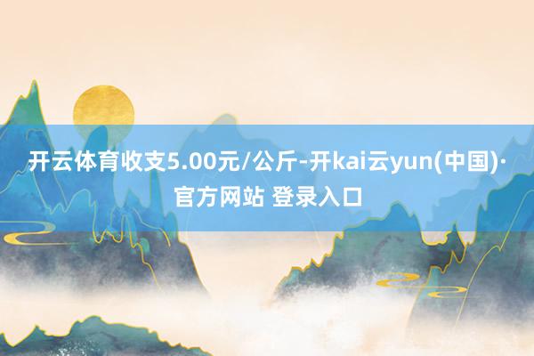 开云体育收支5.00元/公斤-开kai云yun(中国)·官方网站 登录入口