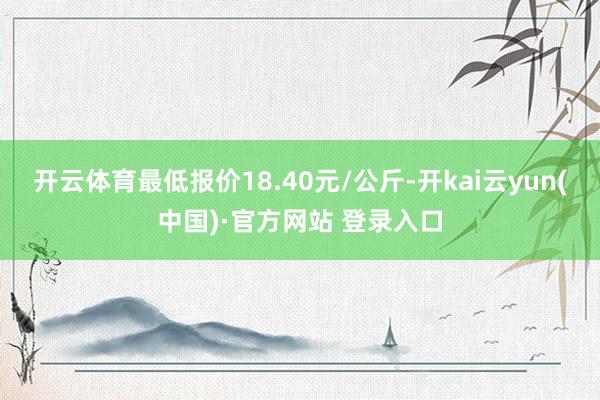 开云体育最低报价18.40元/公斤-开kai云yun(中国)·官方网站 登录入口