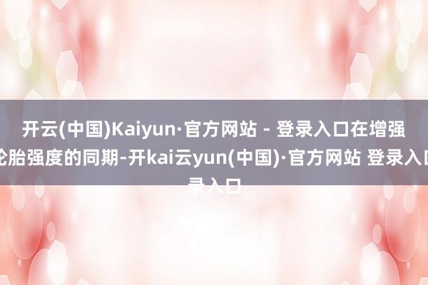开云(中国)Kaiyun·官方网站 - 登录入口在增强轮胎强度的同期-开kai云yun(中国)·官方网站 登录入口