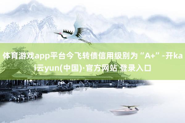 体育游戏app平台今飞转债信用级别为“A+”-开kai云yun(中国)·官方网站 登录入口