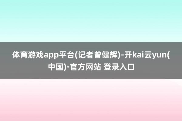 体育游戏app平台 (记者曾健辉)-开kai云yun(中国)·官方网站 登录入口