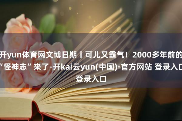开yun体育网文博日期丨可儿又霸气!2000多年前的“怪神志”来了-开kai云yun(中国)·官方网站 登录入口