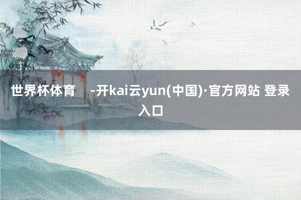 世界杯体育    -开kai云yun(中国)·官方网站 登录入口