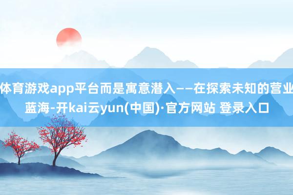 体育游戏app平台而是寓意潜入——在探索未知的营业蓝海-开kai云yun(中国)·官方网站 登录入口