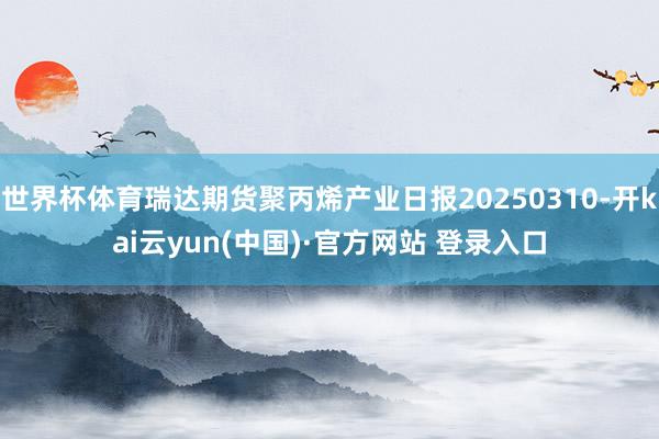 世界杯体育瑞达期货聚丙烯产业日报20250310-开kai云yun(中国)·官方网站 登录入口