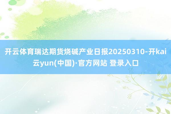 开云体育瑞达期货烧碱产业日报20250310-开kai云yun(中国)·官方网站 登录入口