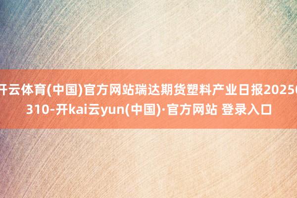 开云体育(中国)官方网站瑞达期货塑料产业日报20250310-开kai云yun(中国)·官方网站 登录入口