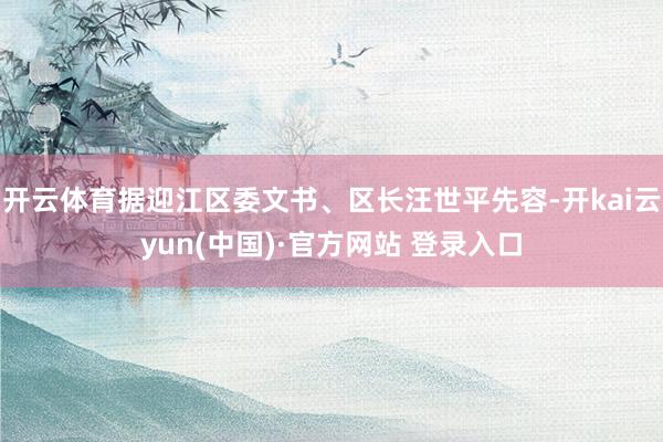 开云体育据迎江区委文书、区长汪世平先容-开kai云yun(中国)·官方网站 登录入口