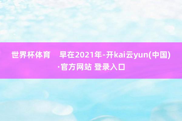 世界杯体育    早在2021年-开kai云yun(中国)·官方网站 登录入口