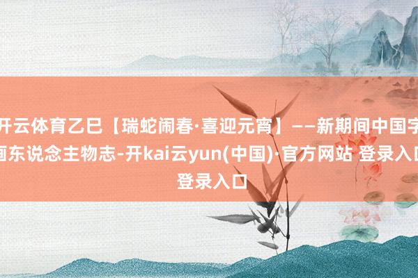 开云体育乙巳【瑞蛇闹春·喜迎元宵】——新期间中国字画东说念主物志-开kai云yun(中国)·官方网站 登录入口