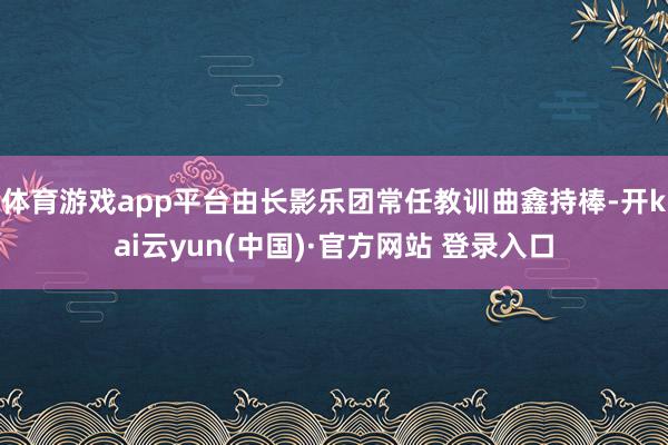 体育游戏app平台由长影乐团常任教训曲鑫持棒-开kai云yun(中国)·官方网站 登录入口