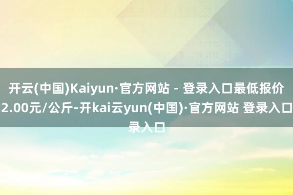 开云(中国)Kaiyun·官方网站 - 登录入口最低报价2.00元/公斤-开kai云yun(中国)·官方网站 登录入口
