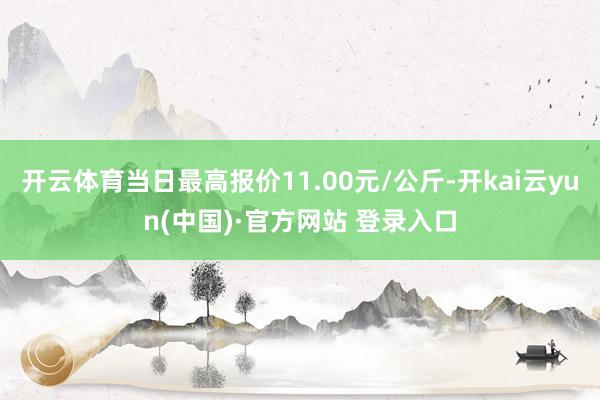 开云体育当日最高报价11.00元/公斤-开kai云yun(中国)·官方网站 登录入口