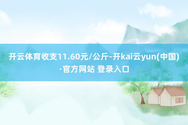 开云体育收支11.60元/公斤-开kai云yun(中国)·官方网站 登录入口