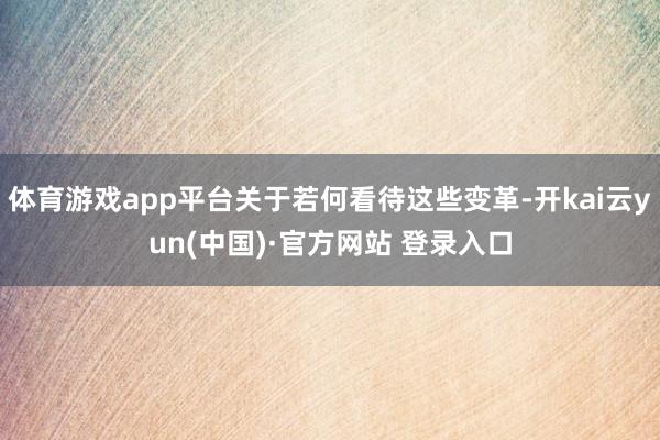 体育游戏app平台关于若何看待这些变革-开kai云yun(中国)·官方网站 登录入口