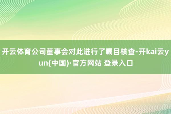 开云体育公司董事会对此进行了瞩目核查-开kai云yun(中国)·官方网站 登录入口