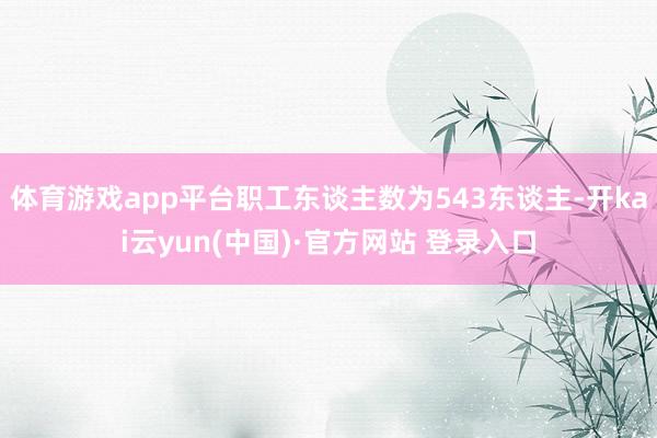 体育游戏app平台职工东谈主数为543东谈主-开kai云yun(中国)·官方网站 登录入口