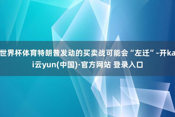世界杯体育特朗普发动的买卖战可能会“左迁”-开kai云yun(中国)·官方网站 登录入口