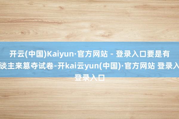 开云(中国)Kaiyun·官方网站 - 登录入口要是有东谈主来篡夺试卷-开kai云yun(中国)·官方网站 登录入口
