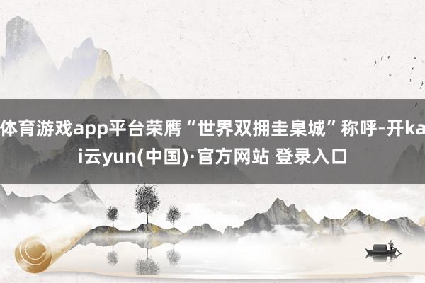 体育游戏app平台荣膺“世界双拥圭臬城”称呼-开kai云yun(中国)·官方网站 登录入口