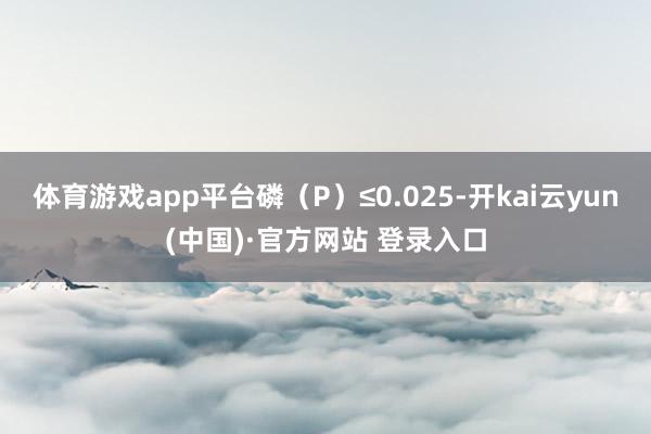 体育游戏app平台磷（P）≤0.025-开kai云yun(中国)·官方网站 登录入口