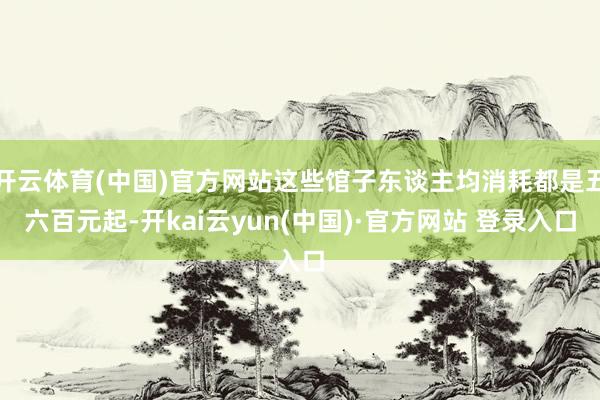 开云体育(中国)官方网站这些馆子东谈主均消耗都是五六百元起-开kai云yun(中国)·官方网站 登录入口
