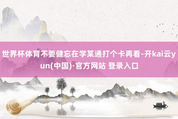 世界杯体育不要健忘在学某通打个卡再看-开kai云yun(中国)·官方网站 登录入口