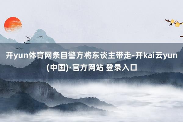 开yun体育网条目警方将东谈主带走-开kai云yun(中国)·官方网站 登录入口