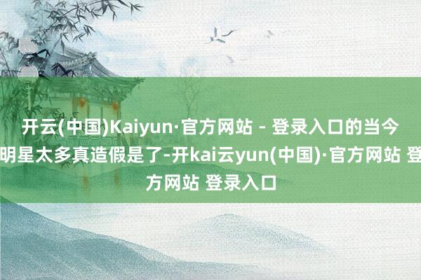 开云(中国)Kaiyun·官方网站 - 登录入口的当今的明星明星太多真造假是了-开kai云yun(中国)·官方网站 登录入口