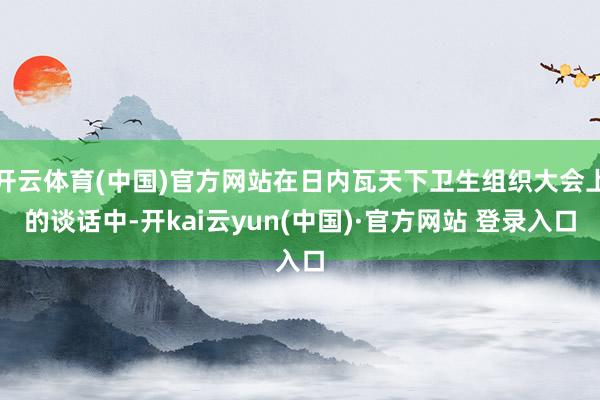 开云体育(中国)官方网站在日内瓦天下卫生组织大会上的谈话中-开kai云yun(中国)·官方网站 登录入口