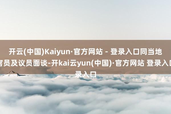 开云(中国)Kaiyun·官方网站 - 登录入口同当地官员及议员面谈-开kai云yun(中国)·官方网站 登录入口