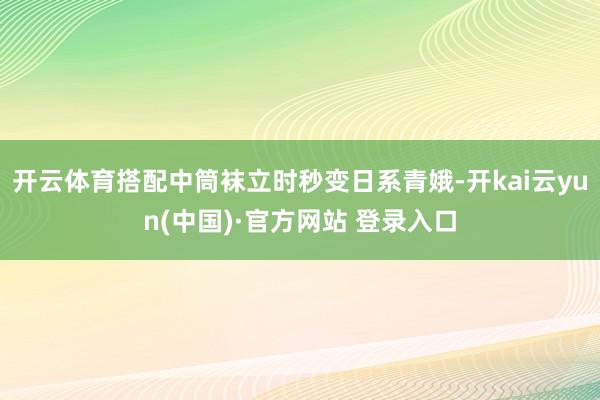 开云体育搭配中筒袜立时秒变日系青娥-开kai云yun(中国)·官方网站 登录入口