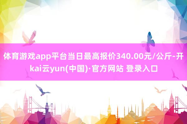 体育游戏app平台当日最高报价340.00元/公斤-开kai云yun(中国)·官方网站 登录入口