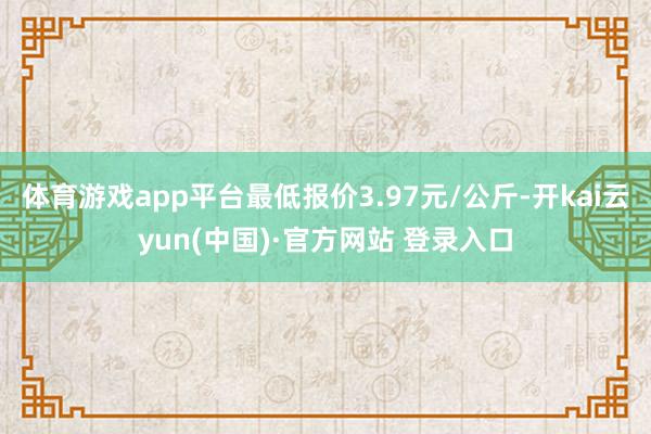 体育游戏app平台最低报价3.97元/公斤-开kai云yun(中国)·官方网站 登录入口