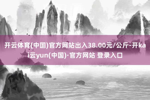 开云体育(中国)官方网站出入38.00元/公斤-开kai云yun(中国)·官方网站 登录入口