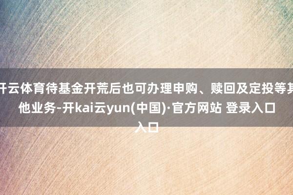 开云体育待基金开荒后也可办理申购、赎回及定投等其他业务-开kai云yun(中国)·官方网站 登录入口